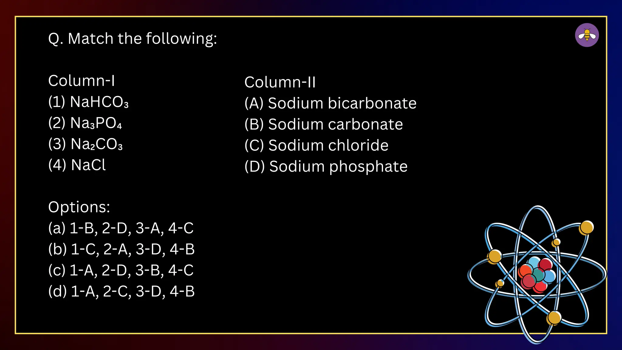 Q. Match the following:
Column-I
(1) NaHCO₃
(2) Na₃PO₄
(3) Na₂CO₃
(4) NaCl
Options:
(a) 1-B, 2-D, 3-A, 4-C
(b) 1-C, 2-A, 3-D, 4-B
(c) 1-A, 2-D, 3-B, 4-C
(d) 1-A, 2-C, 3-D, 4-B
Column-II
(A) Sodium bicarbonate
(B) Sodium carbonate
(C) Sodium chloride
(D) Sodium phosphate
 