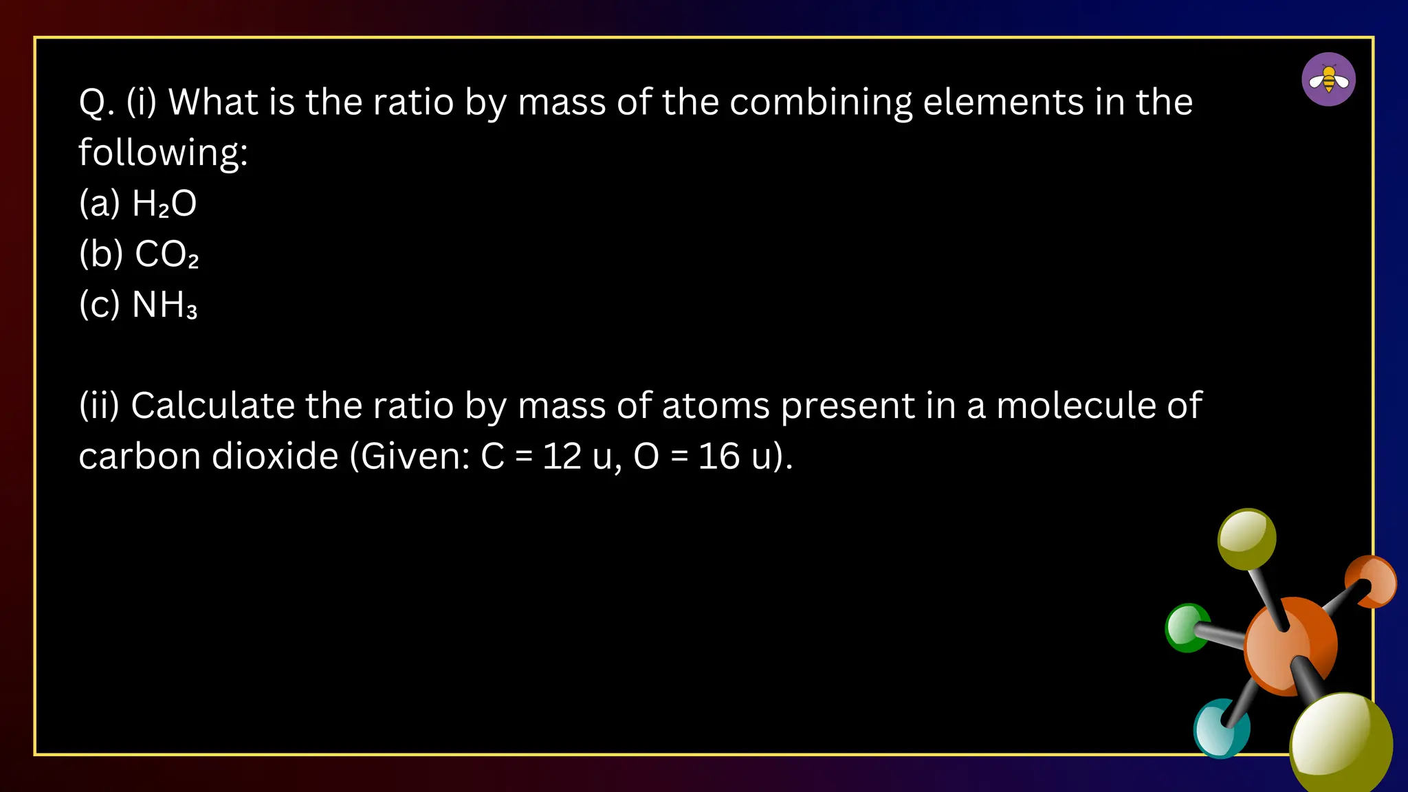 Q. (i) What is the ratio by mass of the combining elements in the
following:
(a) H₂O
(b) CO₂
(c) NH₃
(ii) Calculate the ratio by mass of atoms present in a molecule of
carbon dioxide (Given: C = 12 u, O = 16 u).
 