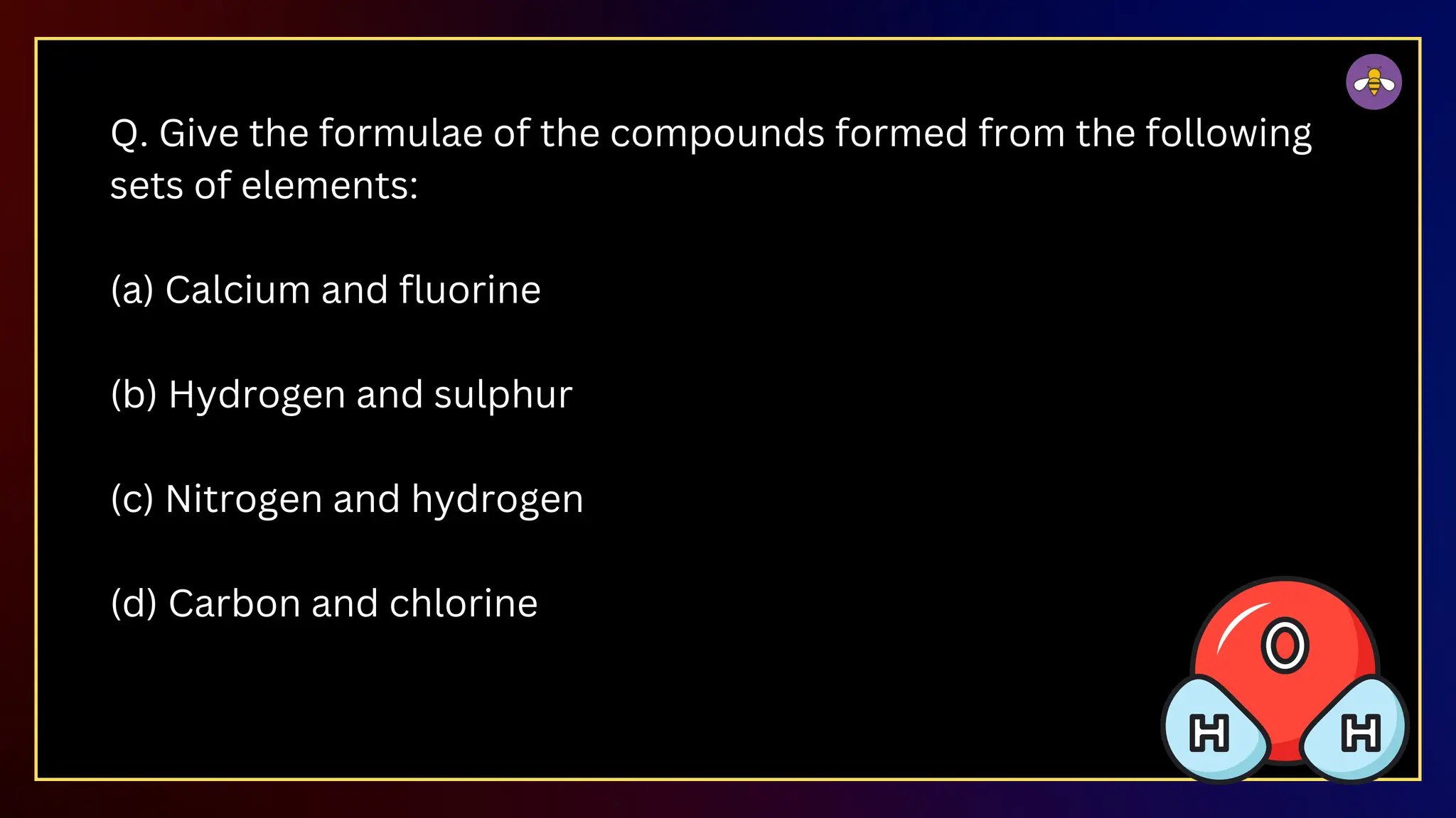 Q. Give the formulae of the compounds formed from the following
sets of elements:
(a) Calcium and fluorine
(b) Hydrogen and sulphur
(c) Nitrogen and hydrogen
(d) Carbon and chlorine
 