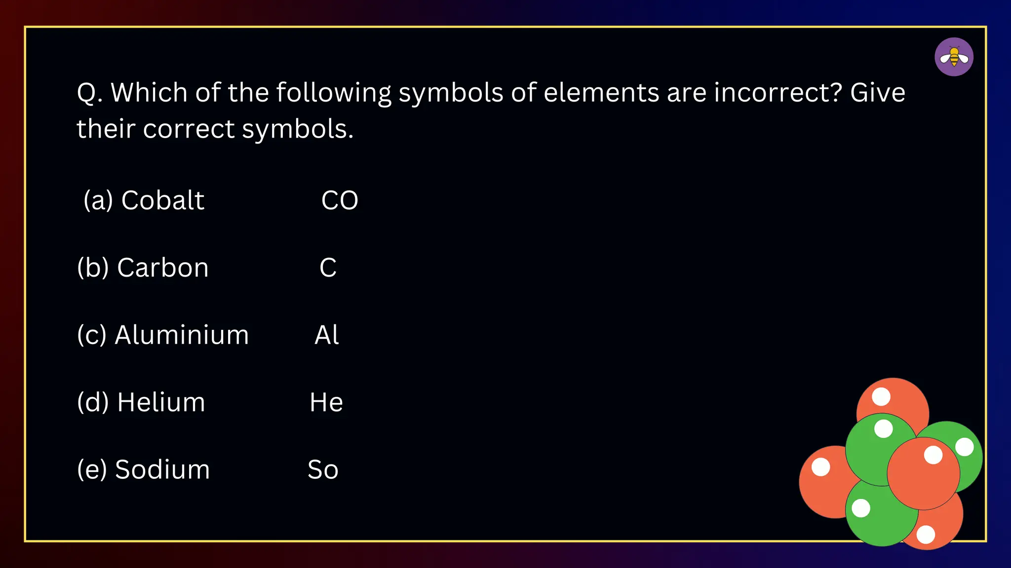 Q. Which of the following symbols of elements are incorrect? Give
their correct symbols.
(a) Cobalt CO
(b) Carbon C
(c) Aluminium Al
(d) Helium He
(e) Sodium So
 