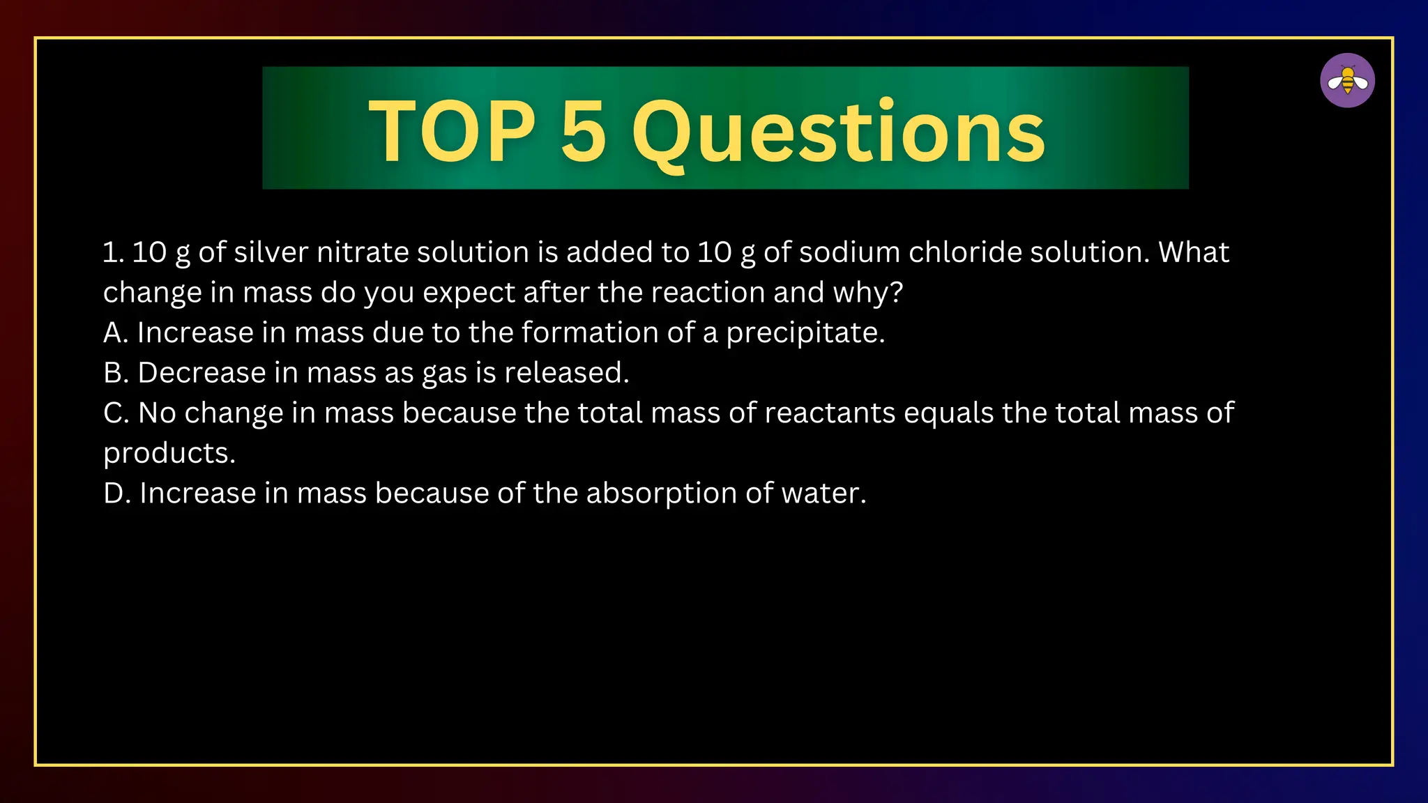 1. 10 g of silver nitrate solution is added to 10 g of sodium chloride solution. What
change in mass do you expect after the reaction and why?
A. Increase in mass due to the formation of a precipitate.
B. Decrease in mass as gas is released.
C. No change in mass because the total mass of reactants equals the total mass of
products.
D. Increase in mass because of the absorption of water.
 
