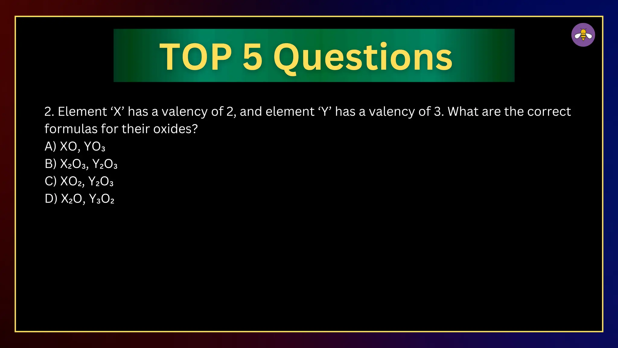 2. Element ‘X’ has a valency of 2, and element ‘Y’ has a valency of 3. What are the correct
formulas for their oxides?
A) XO, YO₃
B) X₂O₃, Y₂O₃
C) XO₂, Y₂O₃
D) X₂O, Y₃O₂
 