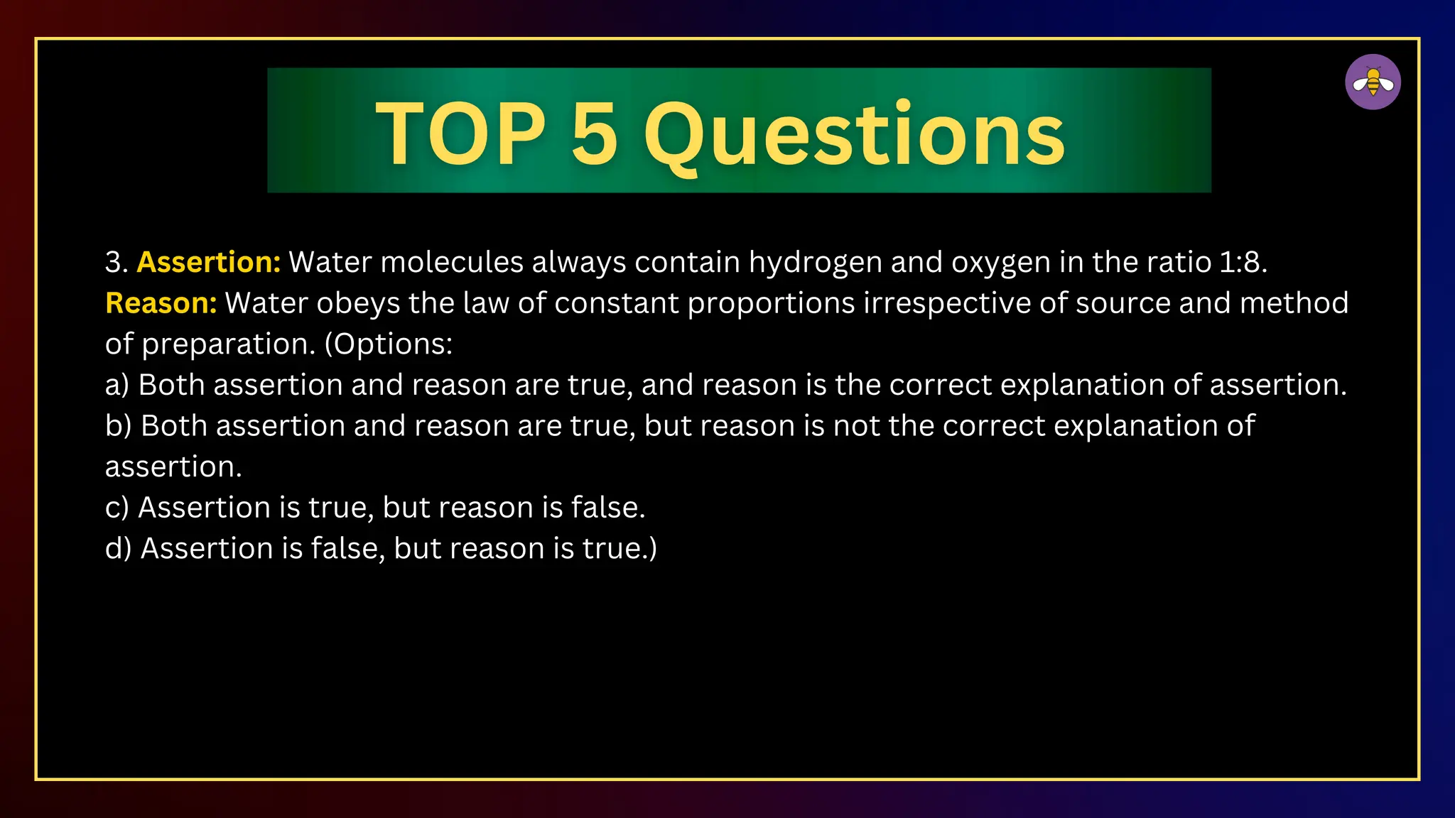 3. Assertion: Water molecules always contain hydrogen and oxygen in the ratio 1:8.
Reason: Water obeys the law of constant proportions irrespective of source and method
of preparation. (Options:
a) Both assertion and reason are true, and reason is the correct explanation of assertion.
b) Both assertion and reason are true, but reason is not the correct explanation of
assertion.
c) Assertion is true, but reason is false.
d) Assertion is false, but reason is true.)
 