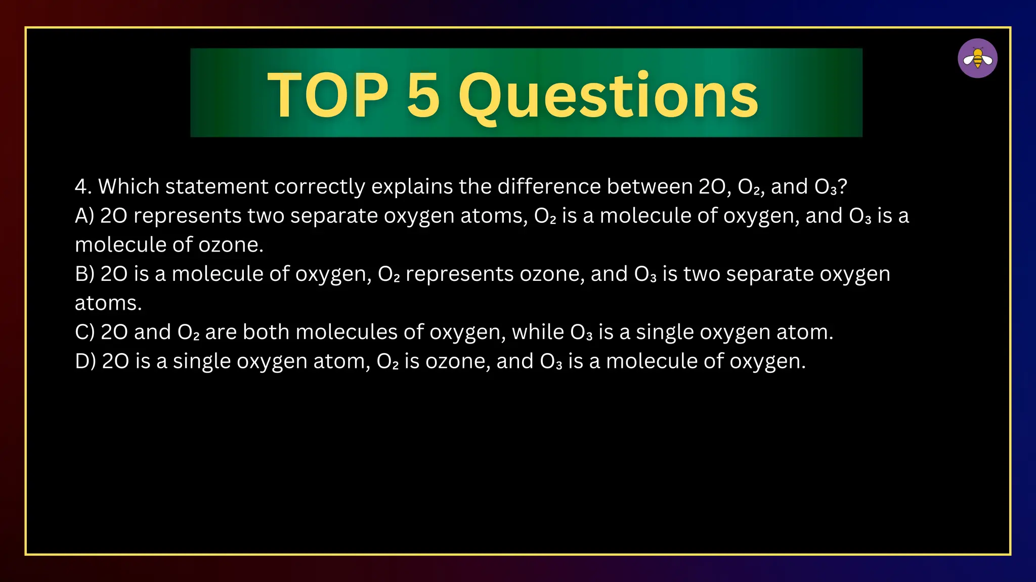 4. Which statement correctly explains the difference between 2O, O₂, and O₃?
A) 2O represents two separate oxygen atoms, O₂ is a molecule of oxygen, and O₃ is a
molecule of ozone.
B) 2O is a molecule of oxygen, O₂ represents ozone, and O₃ is two separate oxygen
atoms.
C) 2O and O₂ are both molecules of oxygen, while O₃ is a single oxygen atom.
D) 2O is a single oxygen atom, O₂ is ozone, and O₃ is a molecule of oxygen.
 