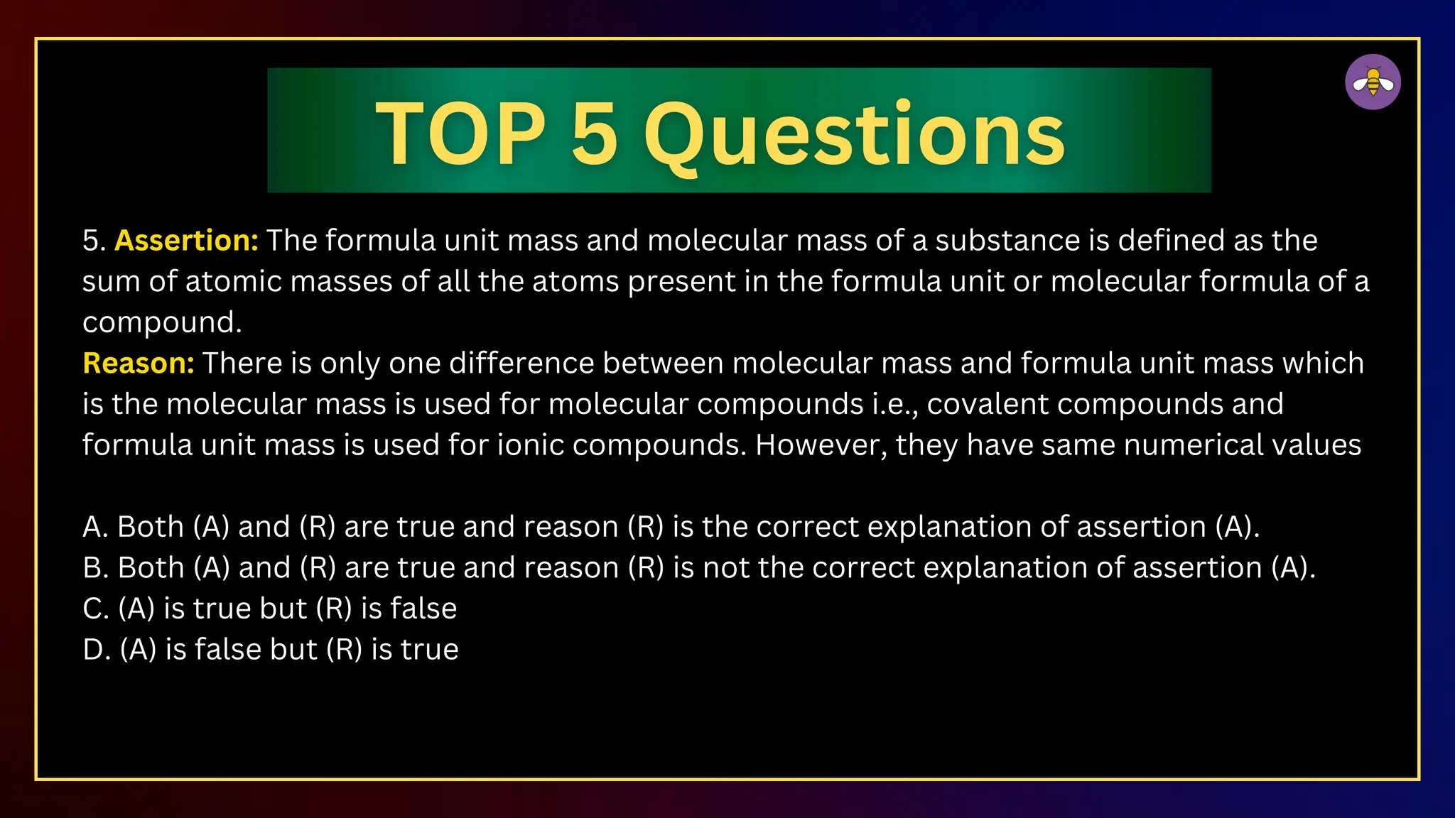 5. Assertion: The formula unit mass and molecular mass of a substance is defined as the
sum of atomic masses of all the atoms present in the formula unit or molecular formula of a
compound.
Reason: There is only one difference between molecular mass and formula unit mass which
is the molecular mass is used for molecular compounds i.e., covalent compounds and
formula unit mass is used for ionic compounds. However, they have same numerical values
A. Both (A) and (R) are true and reason (R) is the correct explanation of assertion (A).
B. Both (A) and (R) are true and reason (R) is not the correct explanation of assertion (A).
C. (A) is true but (R) is false
D. (A) is false but (R) is true
 