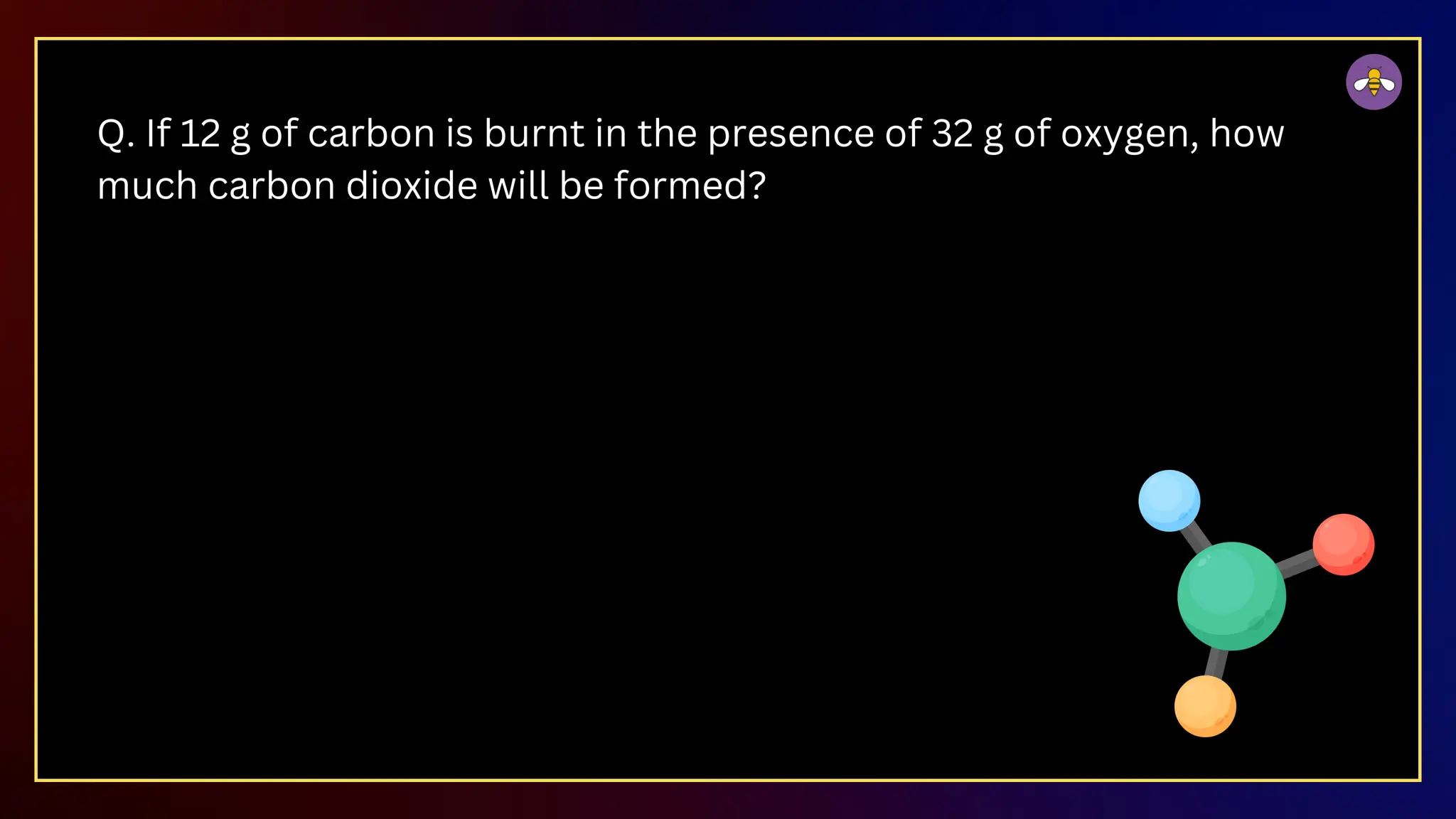 Q. If 12 g of carbon is burnt in the presence of 32 g of oxygen, how
much carbon dioxide will be formed?
 