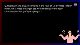 Q. Hydrogen and oxygen combine in the ratio of 1:8 by mass to form
water. What mass of oxygen gas would be required to react
completely with 5 g of hydrogen gas?
 