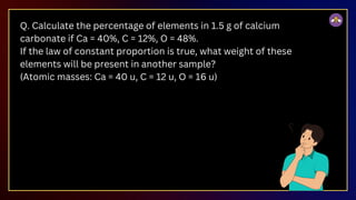 Q. Calculate the percentage of elements in 1.5 g of calcium
carbonate if Ca = 40%, C = 12%, O = 48%.
If the law of constant proportion is true, what weight of these
elements will be present in another sample?
(Atomic masses: Ca = 40 u, C = 12 u, O = 16 u)
 