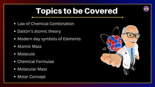 Law of Chemical Combination
Dalton’s atomic theory
Modern day symbols of Elements
Atomic Mass
Molecule
Chemical Formulae
Molecular Mass
Molar Concept
Topics to be Covered
 