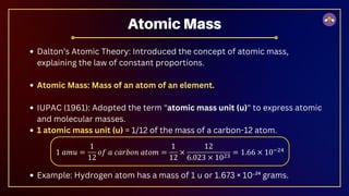 Dalton’s Atomic Theory: Introduced the concept of atomic mass,
explaining the law of constant proportions.
Atomic Mass: Mass of an atom of an element.
IUPAC (1961): Adopted the term "atomic mass unit (u)" to express atomic
and molecular masses.
1 atomic mass unit (u) = 1/12 of the mass of a carbon-12 atom.
Example: Hydrogen atom has a mass of 1 u or 1.673 × 10⁻²⁴ grams.
Atomic Mass
 