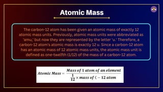 The carbon-12 atom has been given an atomic mass of exactly 12
atomic mass units. Previously, atomic mass units were abbreviated as
'amu,' but now they are represented by the letter 'u.' Therefore, a
carbon-12 atom's atomic mass is exactly 12 u. Since a carbon-12 atom
has an atomic mass of 12 atomic mass units, the atomic mass unit is
defined as one-twelfth (1/12) of the mass of a carbon-12 atom.
Atomic Mass
 