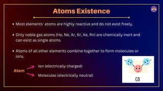 Most elements' atoms are highly reactive and do not exist freely.
Only noble gas atoms (He, Ne, Ar, Kr, Xe, Rn) are chemically inert and
can exist as single atoms.
Atoms of all other elements combine together to form molecules or
ions.
Atoms Existence
Atom
Ion (electrically charged)
Molecules (electrically neutral)
 