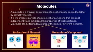 A molecule is a group of two or more atoms chemically bonded together
by attractive forces.
It is the smallest particle of an element or compound that can exist
independently and exhibits all the properties of that substance.
Molecules can be formed by atoms of the same or different elements.
Molecules
Molecules of Element Molecules of Compound
 