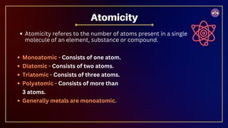 Atomicity referes to the number of atoms present in a single
molecule of an element, substance or compound.
Atomicity
Monoatomic - Consists of one atom.
Diatomic - Consists of two atoms.
Triatomic - Consists of three atoms.
Polyatomic - Consists of more than
3 atoms.
Generally metals are monoatomic.
 