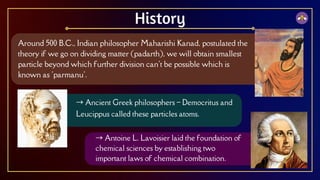 Around 500 B.C., Indian philosopher Maharishi Kanad, postulated the
theory if we go on dividing matter (padarth), we will obtain smallest
particle beyond which further division can't be possible which is
known as 'parmanu'.
History
→ Ancient Greek philosophers – Democritus and
Leucippus called these particles atoms.
→ Antoine L. Lavoisier laid the foundation of
chemical sciences by establishing two
important laws of chemical combination.
 