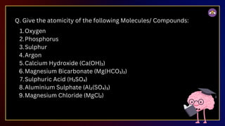 Q. Give the atomicity of the following Molecules/ Compounds:
Oxygen
1.
Phosphorus
2.
Sulphur
3.
Argon
4.
Calcium Hydroxide (Ca(OH)₂)
5.
Magnesium Bicarbonate (Mg(HCO₃)₂)
6.
Sulphuric Acid (H₂SO₄)
7.
Aluminium Sulphate (Al₂(SO₄)₃)
8.
Magnesium Chloride (MgCl₂)
9.
 