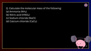 Q. Calculate the molecular mass of the following:
(a) Ammonia (NH₃)
(b) Nitric acid (HNO₃)
(c) Sodium chloride (NaCl)
(d) Calcium chloride (CaCl₂)
 