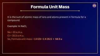 It is the sum of atomic mass of ions and atoms present in formula for a
compound.
Example: In NaCl,
Na = 23 a.m.u.
Cl = 35.5 a.m.u.
So, Formula unit mass = 1 X 23 + 1 X 35.5 = 58.5 u
Formula Unit Mass
 