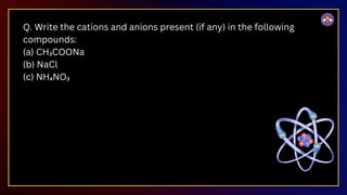 Q. Write the cations and anions present (if any) in the following
compounds:
(a) CH₃COONa
(b) NaCl
(c) NH₄NO₃
 