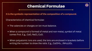 It is the symbolic representation of the composition of a compound.
Characteristics of chemical formulae:
The valencies or charges on ion must balance.
When a compound is formed of metal and non-metal, symbol of metal
comes first. E.g., CaO, NaCl, CuO.
When polyatomic ions are used, the ions are enclosed in brackets before
writing the number to show the ratio. E.g., Ca(OH)₂ , (NH₄)₂SO₄
Chemical Formulae
 