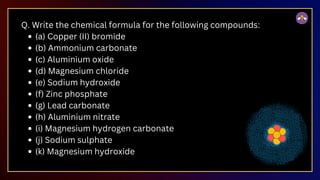 Q. Write the chemical formula for the following compounds:
(a) Copper (II) bromide
(b) Ammonium carbonate
(c) Aluminium oxide
(d) Magnesium chloride
(e) Sodium hydroxide
(f) Zinc phosphate
(g) Lead carbonate
(h) Aluminium nitrate
(i) Magnesium hydrogen carbonate
(j) Sodium sulphate
(k) Magnesium hydroxide
 