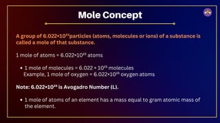 A group of 6.022×10²³particles (atoms, molecules or ions) of a substance is
called a mole of that substance.
1 mole of atoms = 6.022×10²³ atoms
1 mole of molecules = 6.022 × 10²³ molecules
Example, 1 mole of oxygen = 6.022×10²³ oxygen atoms
Note: 6.022×10²³ is Avogadro Number (L).
1 mole of atoms of an element has a mass equal to gram atomic mass of
the element.
Mole Concept
 