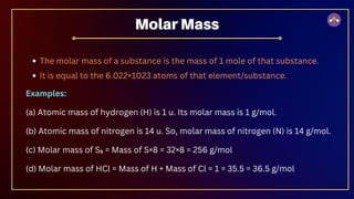 The molar mass of a substance is the mass of 1 mole of that substance.
It is equal to the 6.022×1023 atoms of that element/substance.
Examples:
(a) Atomic mass of hydrogen (H) is 1 u. Its molar mass is 1 g/mol.
(b) Atomic mass of nitrogen is 14 u. So, molar mass of nitrogen (N) is 14 g/mol.
(c) Molar mass of S₈ = Mass of S×8 = 32×8 = 256 g/mol
(d) Molar mass of HCl = Mass of H + Mass of Cl = 1 = 35.5 = 36.5 g/mol
Molar Mass
 