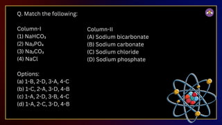 Q. Match the following:
Column-I
(1) NaHCO₃
(2) Na₃PO₄
(3) Na₂CO₃
(4) NaCl
Options:
(a) 1-B, 2-D, 3-A, 4-C
(b) 1-C, 2-A, 3-D, 4-B
(c) 1-A, 2-D, 3-B, 4-C
(d) 1-A, 2-C, 3-D, 4-B
Column-II
(A) Sodium bicarbonate
(B) Sodium carbonate
(C) Sodium chloride
(D) Sodium phosphate
 