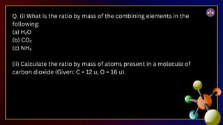 Q. (i) What is the ratio by mass of the combining elements in the
following:
(a) H₂O
(b) CO₂
(c) NH₃
(ii) Calculate the ratio by mass of atoms present in a molecule of
carbon dioxide (Given: C = 12 u, O = 16 u).
 