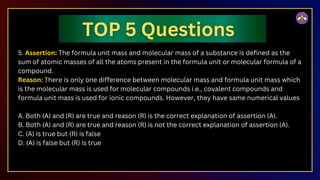 5. Assertion: The formula unit mass and molecular mass of a substance is defined as the
sum of atomic masses of all the atoms present in the formula unit or molecular formula of a
compound.
Reason: There is only one difference between molecular mass and formula unit mass which
is the molecular mass is used for molecular compounds i.e., covalent compounds and
formula unit mass is used for ionic compounds. However, they have same numerical values
A. Both (A) and (R) are true and reason (R) is the correct explanation of assertion (A).
B. Both (A) and (R) are true and reason (R) is not the correct explanation of assertion (A).
C. (A) is true but (R) is false
D. (A) is false but (R) is true
 