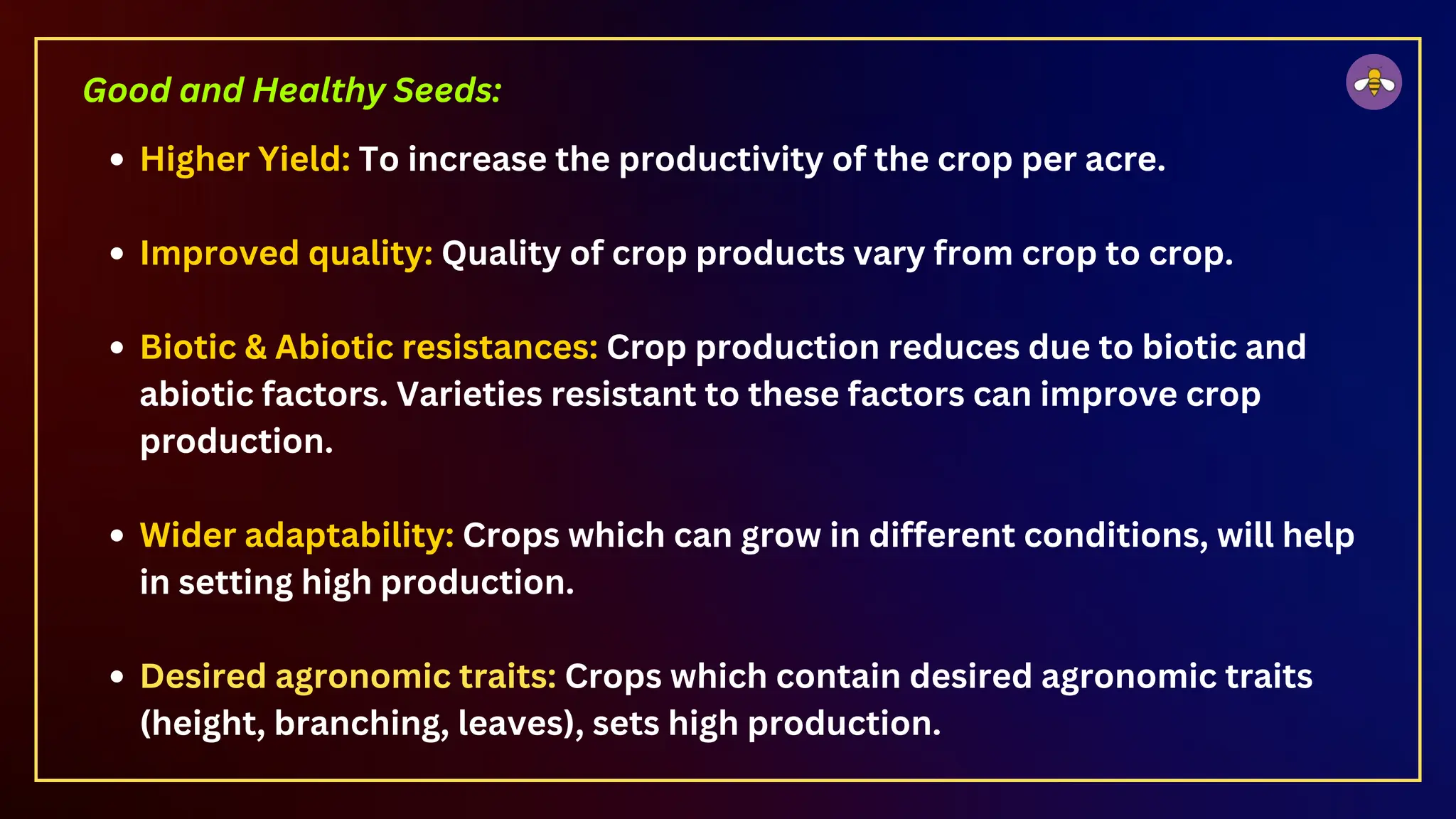 Higher Yield: To increase the productivity of the crop per acre.
Improved quality: Quality of crop products vary from crop to crop.
Biotic & Abiotic resistances: Crop production reduces due to biotic and
abiotic factors. Varieties resistant to these factors can improve crop
production.
Wider adaptability: Crops which can grow in different conditions, will help
in setting high production.
Desired agronomic traits: Crops which contain desired agronomic traits
(height, branching, leaves), sets high production.
Good and Healthy Seeds:
 