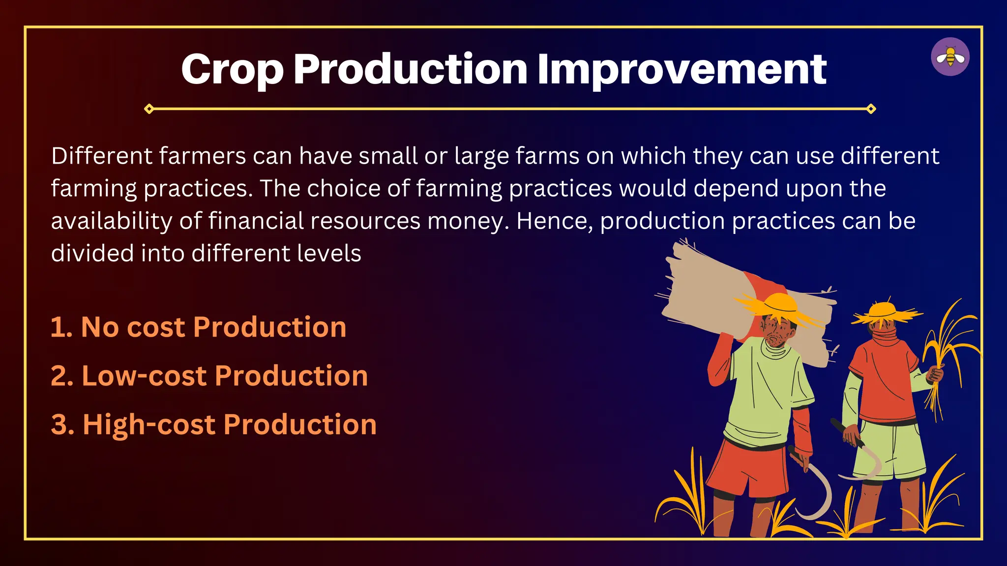 Different farmers can have small or large farms on which they can use different
farming practices. The choice of farming practices would depend upon the
availability of financial resources money. Hence, production practices can be
divided into different levels
1. No cost Production
2. Low-cost Production
3. High-cost Production
Crop Production Improvement
 