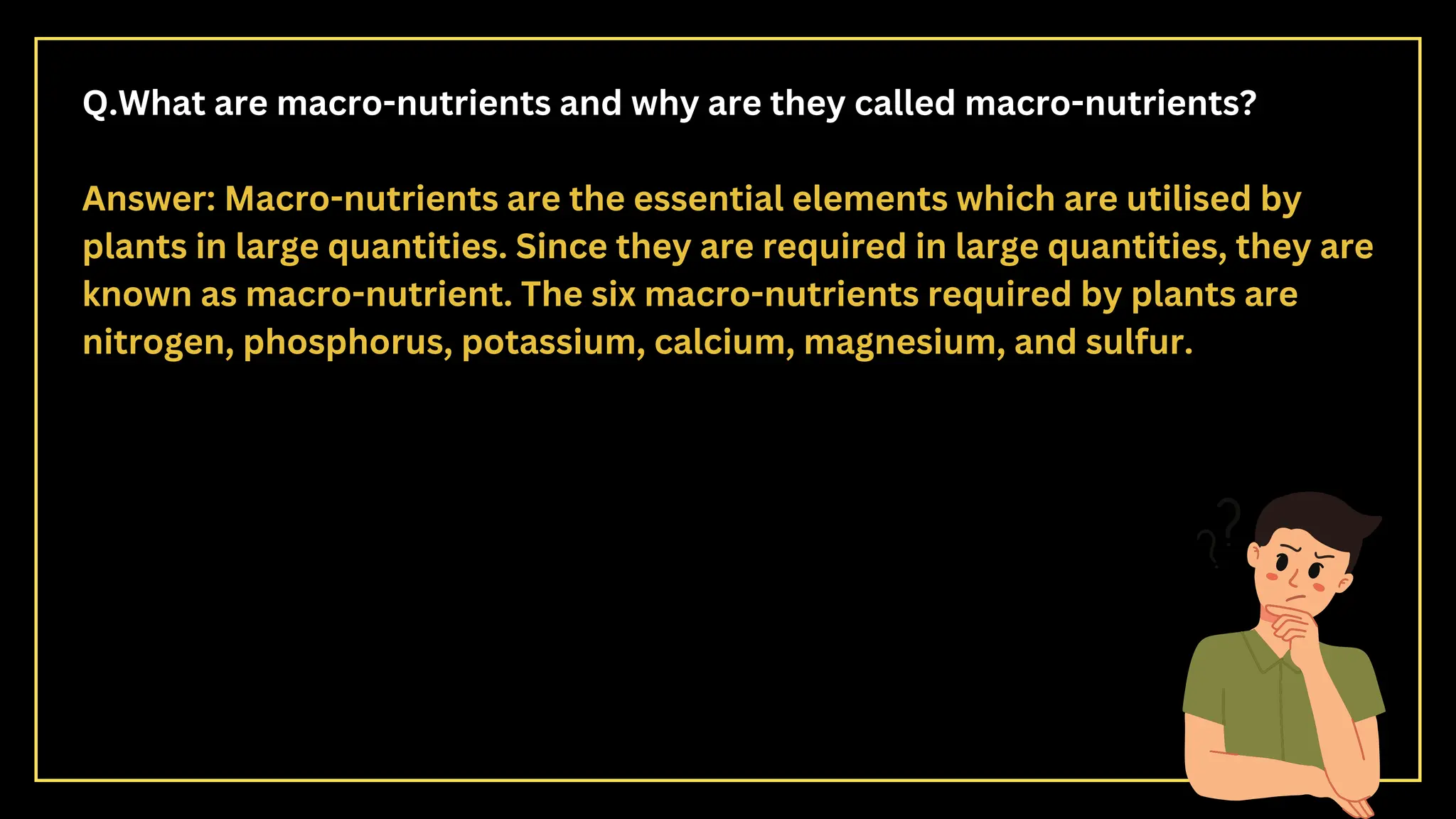 Q.What are macro-nutrients and why are they called macro-nutrients?
Answer: Macro-nutrients are the essential elements which are utilised by
plants in large quantities. Since they are required in large quantities, they are
known as macro-nutrient. The six macro-nutrients required by plants are
nitrogen, phosphorus, potassium, calcium, magnesium, and sulfur.
 