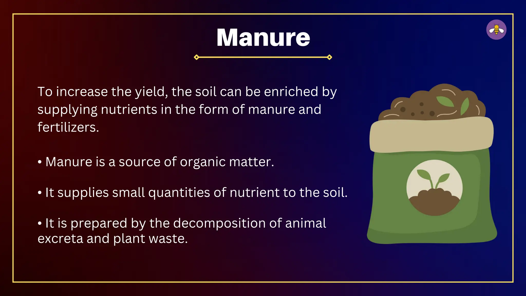 To increase the yield, the soil can be enriched by
supplying nutrients in the form of manure and
fertilizers.
• Manure is a source of organic matter.
• It supplies small quantities of nutrient to the soil.
• It is prepared by the decomposition of animal
excreta and plant waste.
Manure
 