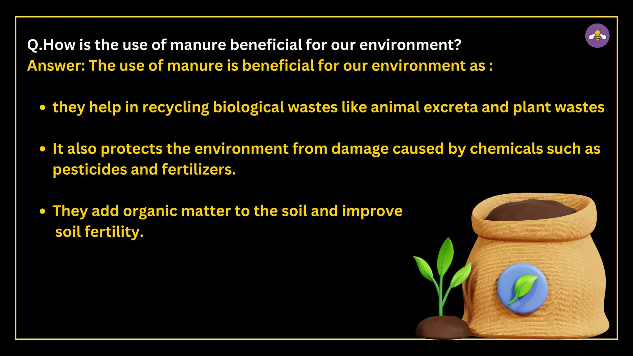 Q.How is the use of manure beneficial for our environment?
Answer: The use of manure is beneficial for our environment as :
they help in recycling biological wastes like animal excreta and plant wastes
It also protects the environment from damage caused by chemicals such as
pesticides and fertilizers.
They add organic matter to the soil and improve
soil fertility.
 