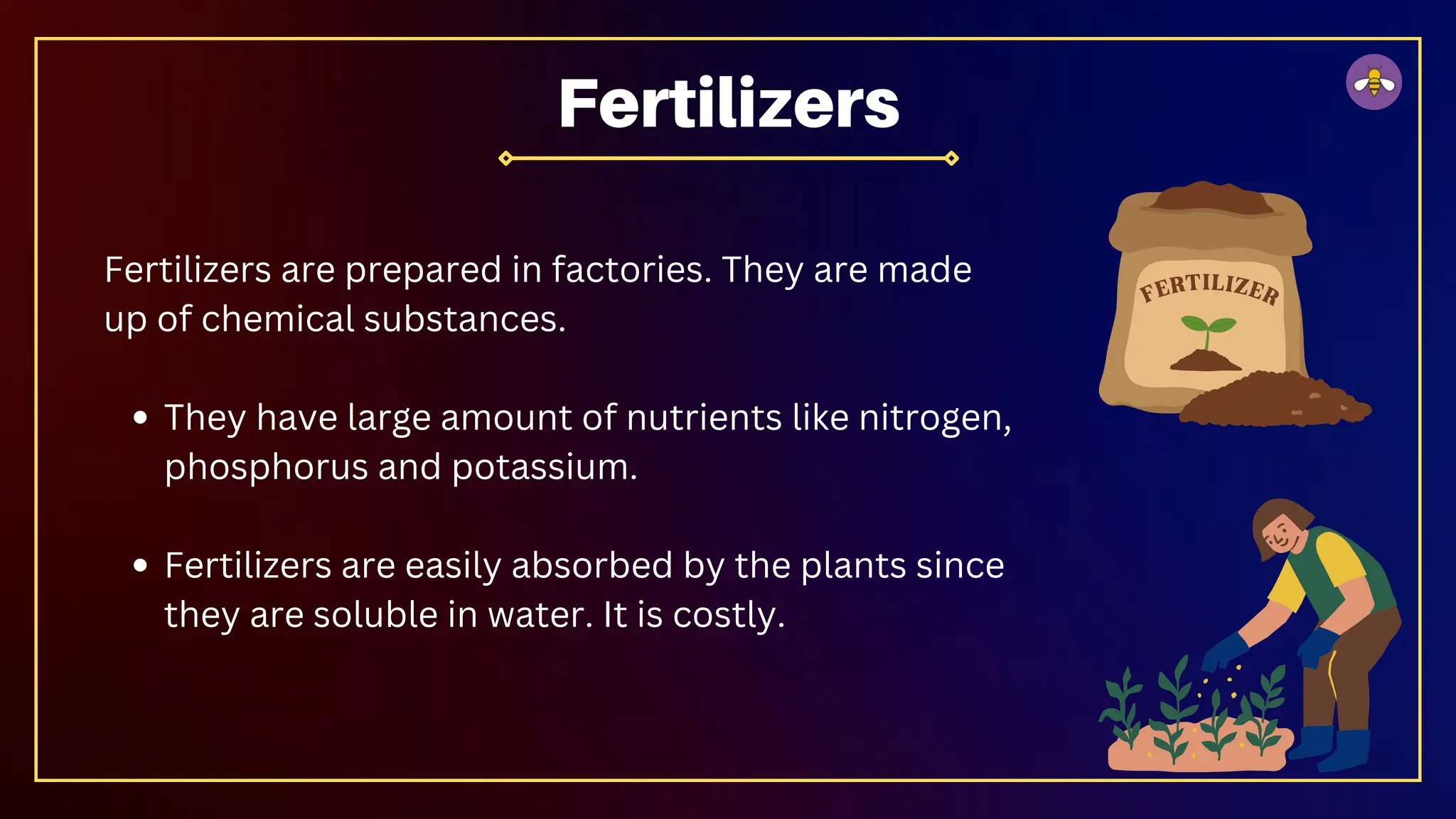 Fertilizers are prepared in factories. They are made
up of chemical substances.
They have large amount of nutrients like nitrogen,
phosphorus and potassium.
Fertilizers are easily absorbed by the plants since
they are soluble in water. It is costly.
Fertilizers
 