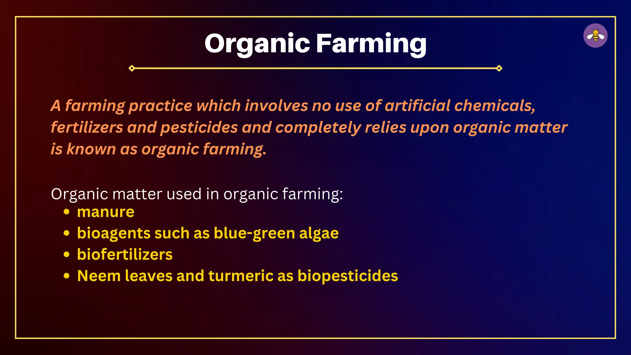 A farming practice which involves no use of artificial chemicals,
fertilizers and pesticides and completely relies upon organic matter
is known as organic farming.
Organic matter used in organic farming:
manure
bioagents such as blue-green algae
biofertilizers
Neem leaves and turmeric as biopesticides
Organic Farming
 