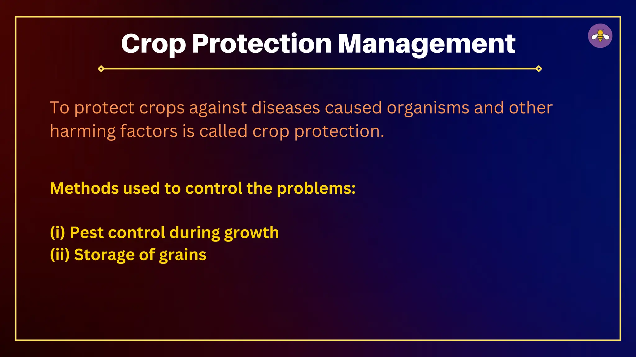 Methods used to control the problems:
(i) Pest control during growth
(ii) Storage of grains
Crop Protection Management
To protect crops against diseases caused organisms and other
harming factors is called crop protection.
 
