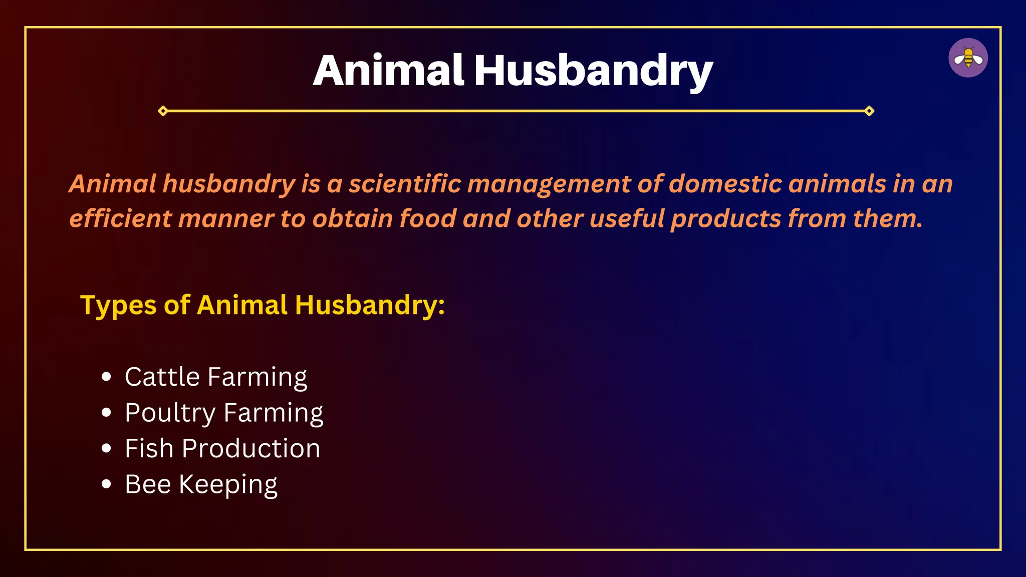 Types of Animal Husbandry:
Cattle Farming
Poultry Farming
Fish Production
Bee Keeping
Animal Husbandry
Animal husbandry is a scientific management of domestic animals in an
efficient manner to obtain food and other useful products from them.
 