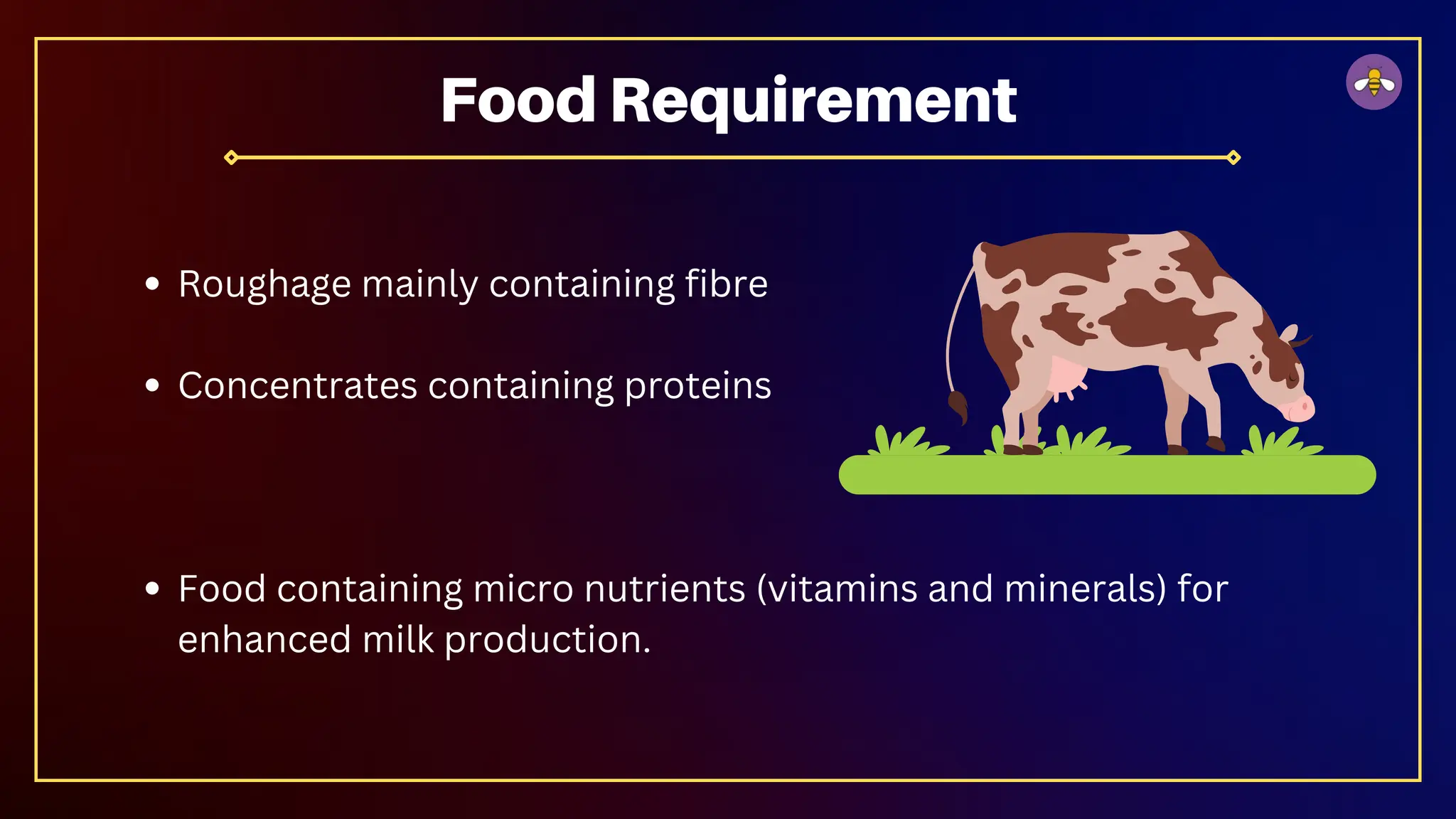 Roughage mainly containing fibre
Concentrates containing proteins
Food containing micro nutrients (vitamins and minerals) for
enhanced milk production.
Food Requirement
 