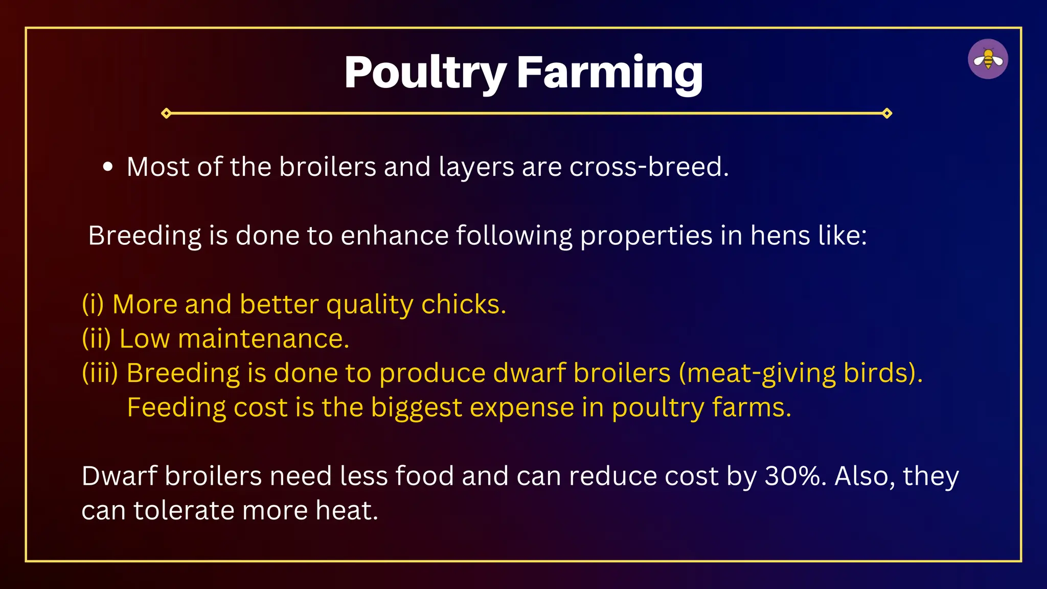 Most of the broilers and layers are cross-breed.
Breeding is done to enhance following properties in hens like:
(i) More and better quality chicks.
(ii) Low maintenance.
(iii) Breeding is done to produce dwarf broilers (meat-giving birds).
Feeding cost is the biggest expense in poultry farms.
Dwarf broilers need less food and can reduce cost by 30%. Also, they
can tolerate more heat.
Poultry Farming
 