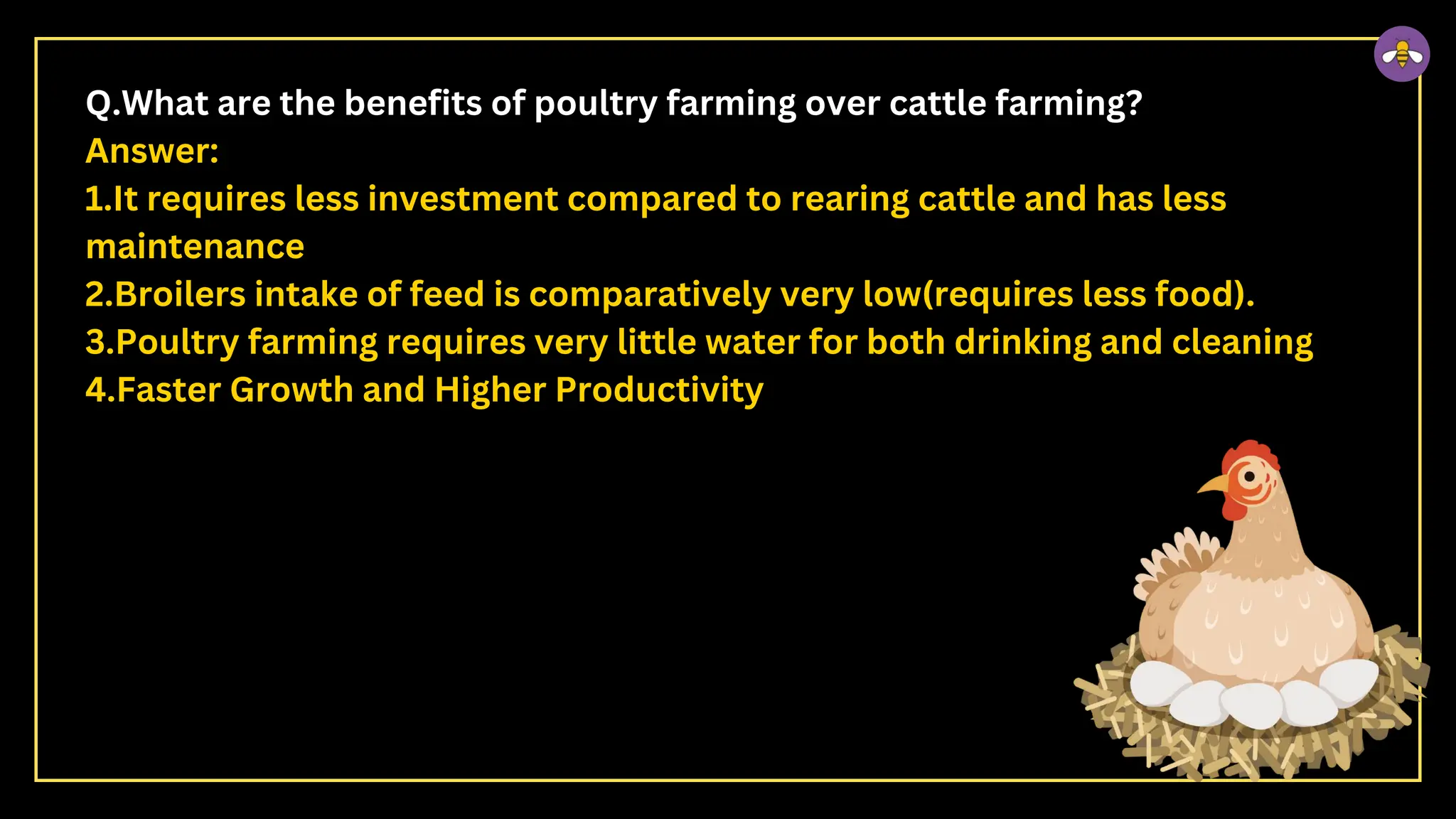 Q.What are the benefits of poultry farming over cattle farming?
Answer:
1.It requires less investment compared to rearing cattle and has less
maintenance
2.Broilers intake of feed is comparatively very low(requires less food).
3.Poultry farming requires very little water for both drinking and cleaning
4.Faster Growth and Higher Productivity
 