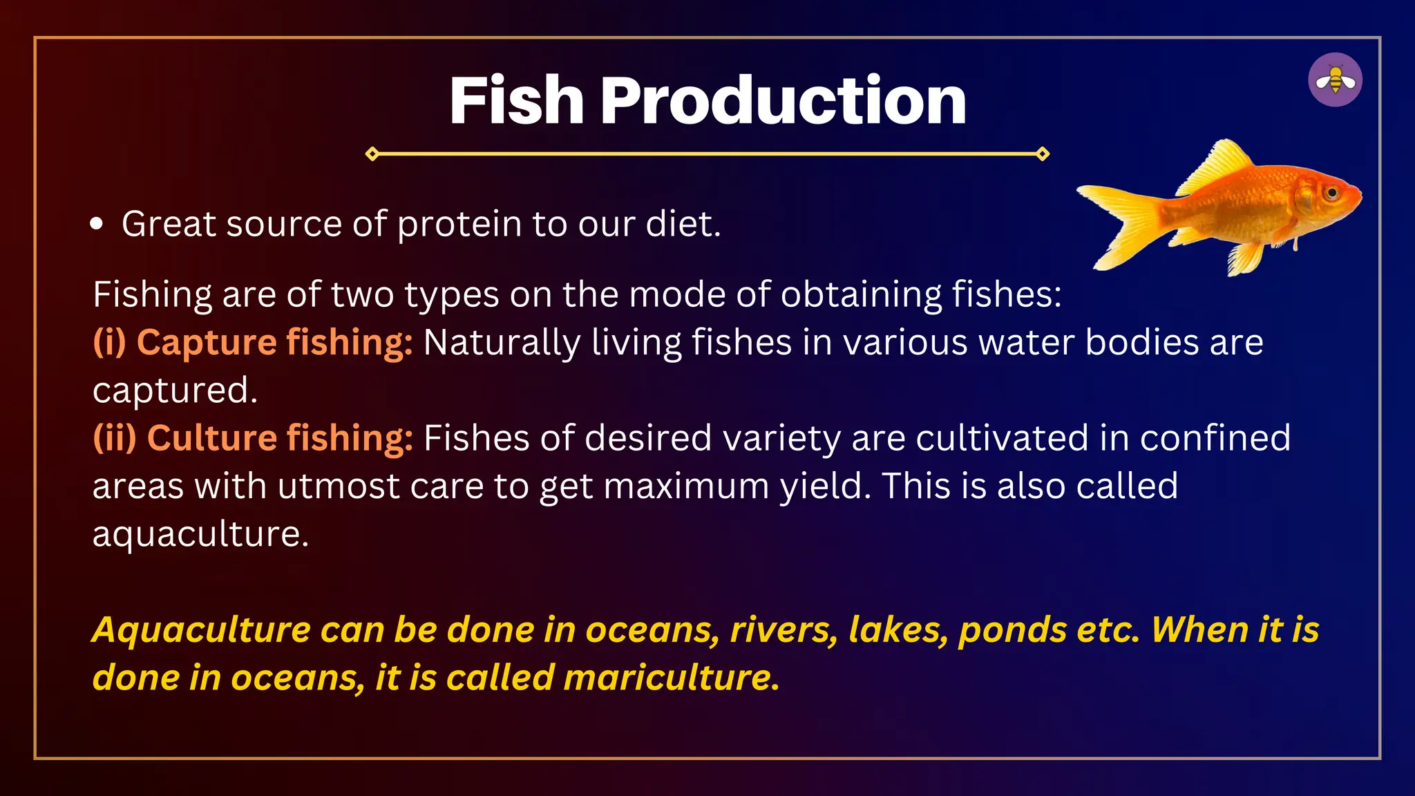 Fish Production
Great source of protein to our diet.
Fishing are of two types on the mode of obtaining fishes:
(i) Capture fishing: Naturally living fishes in various water bodies are
captured.
(ii) Culture fishing: Fishes of desired variety are cultivated in confined
areas with utmost care to get maximum yield. This is also called
aquaculture.
Aquaculture can be done in oceans, rivers, lakes, ponds etc. When it is
done in oceans, it is called mariculture.
 