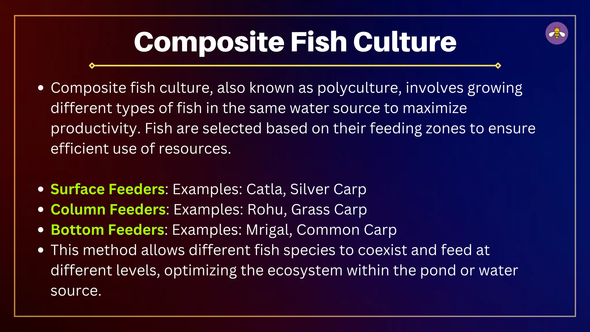 Composite Fish Culture
Composite fish culture, also known as polyculture, involves growing
different types of fish in the same water source to maximize
productivity. Fish are selected based on their feeding zones to ensure
efficient use of resources.
Surface Feeders: Examples: Catla, Silver Carp
Column Feeders: Examples: Rohu, Grass Carp
Bottom Feeders: Examples: Mrigal, Common Carp
This method allows different fish species to coexist and feed at
different levels, optimizing the ecosystem within the pond or water
source.
 