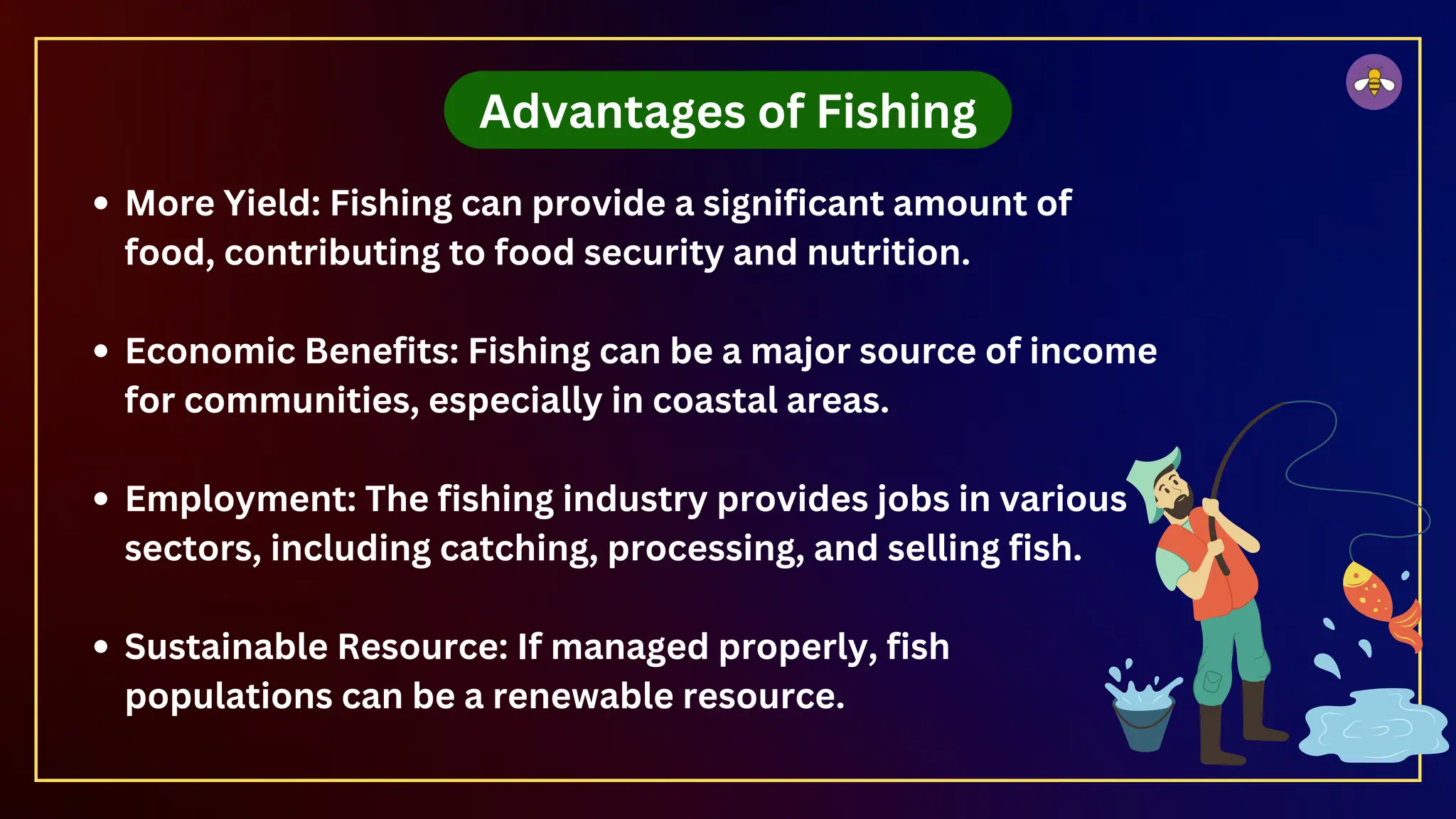 Advantages of Fishing
More Yield: Fishing can provide a significant amount of
food, contributing to food security and nutrition.
Economic Benefits: Fishing can be a major source of income
for communities, especially in coastal areas.
Employment: The fishing industry provides jobs in various
sectors, including catching, processing, and selling fish.
Sustainable Resource: If managed properly, fish
populations can be a renewable resource.
 