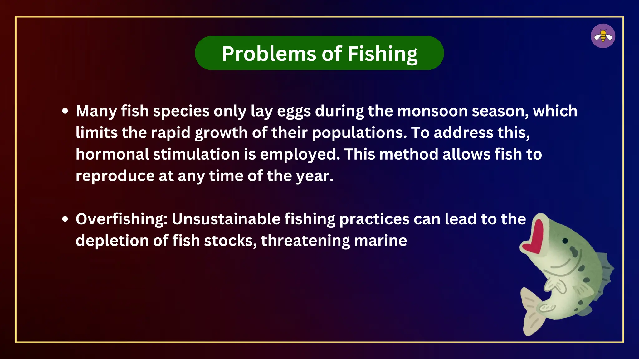 Problems of Fishing
Many fish species only lay eggs during the monsoon season, which
limits the rapid growth of their populations. To address this,
hormonal stimulation is employed. This method allows fish to
reproduce at any time of the year.
Overfishing: Unsustainable fishing practices can lead to the
depletion of fish stocks, threatening marine
 