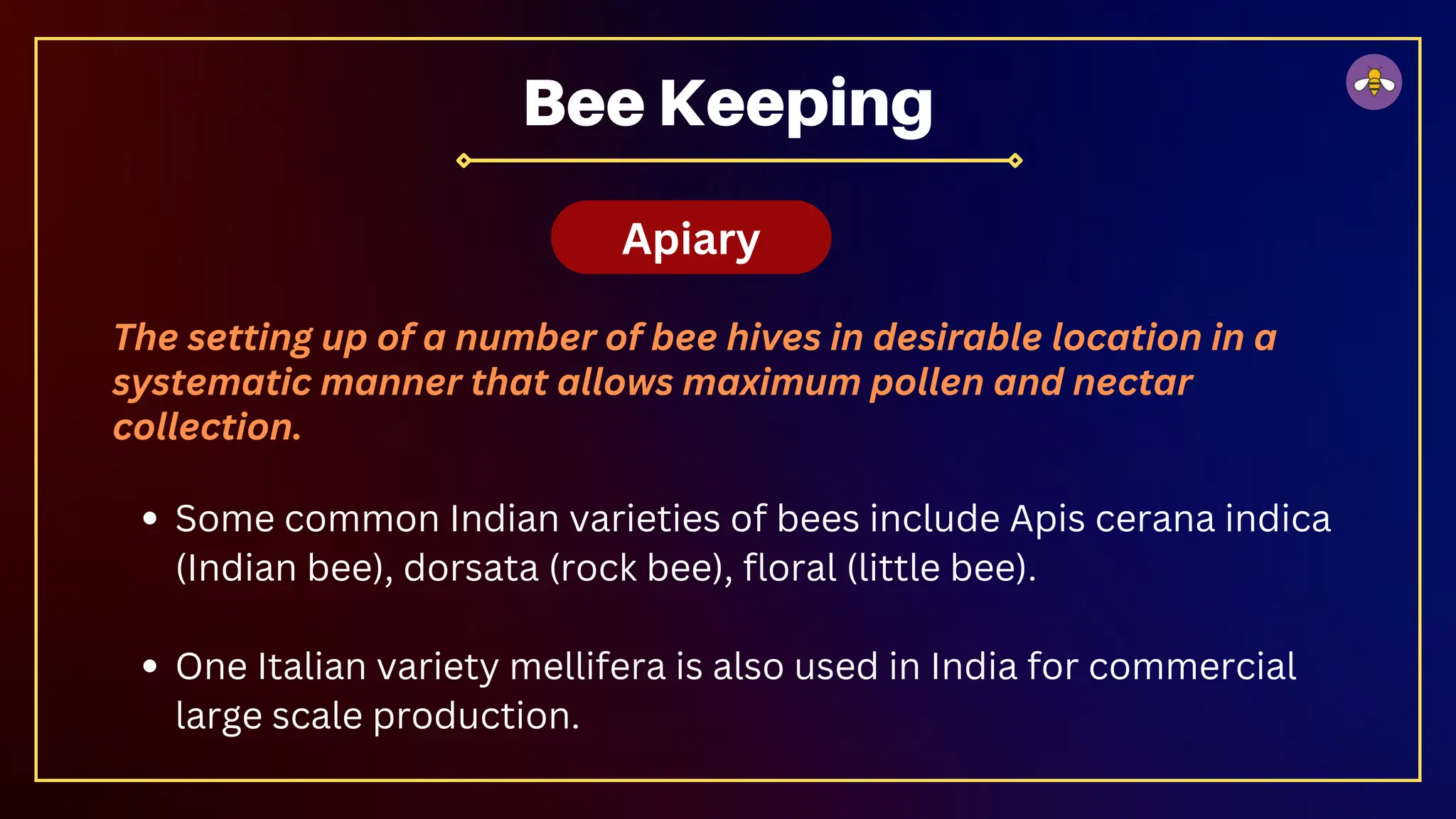 The setting up of a number of bee hives in desirable location in a
systematic manner that allows maximum pollen and nectar
collection.
Some common Indian varieties of bees include Apis cerana indica
(Indian bee), dorsata (rock bee), floral (little bee).
One Italian variety mellifera is also used in India for commercial
large scale production.
Bee Keeping
Apiary
 