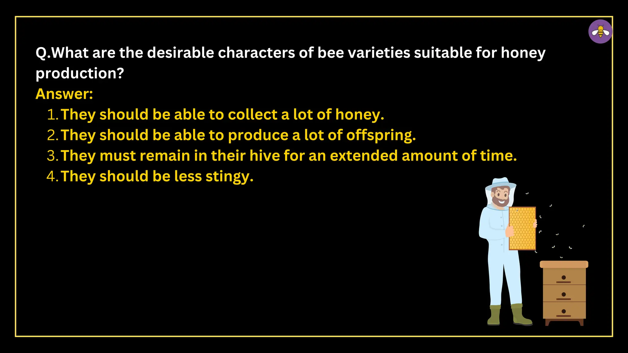 Q.What are the desirable characters of bee varieties suitable for honey
production?
Answer:
They should be able to collect a lot of honey.
1.
They should be able to produce a lot of offspring.
2.
They must remain in their hive for an extended amount of time.
3.
They should be less stingy.
4.
 