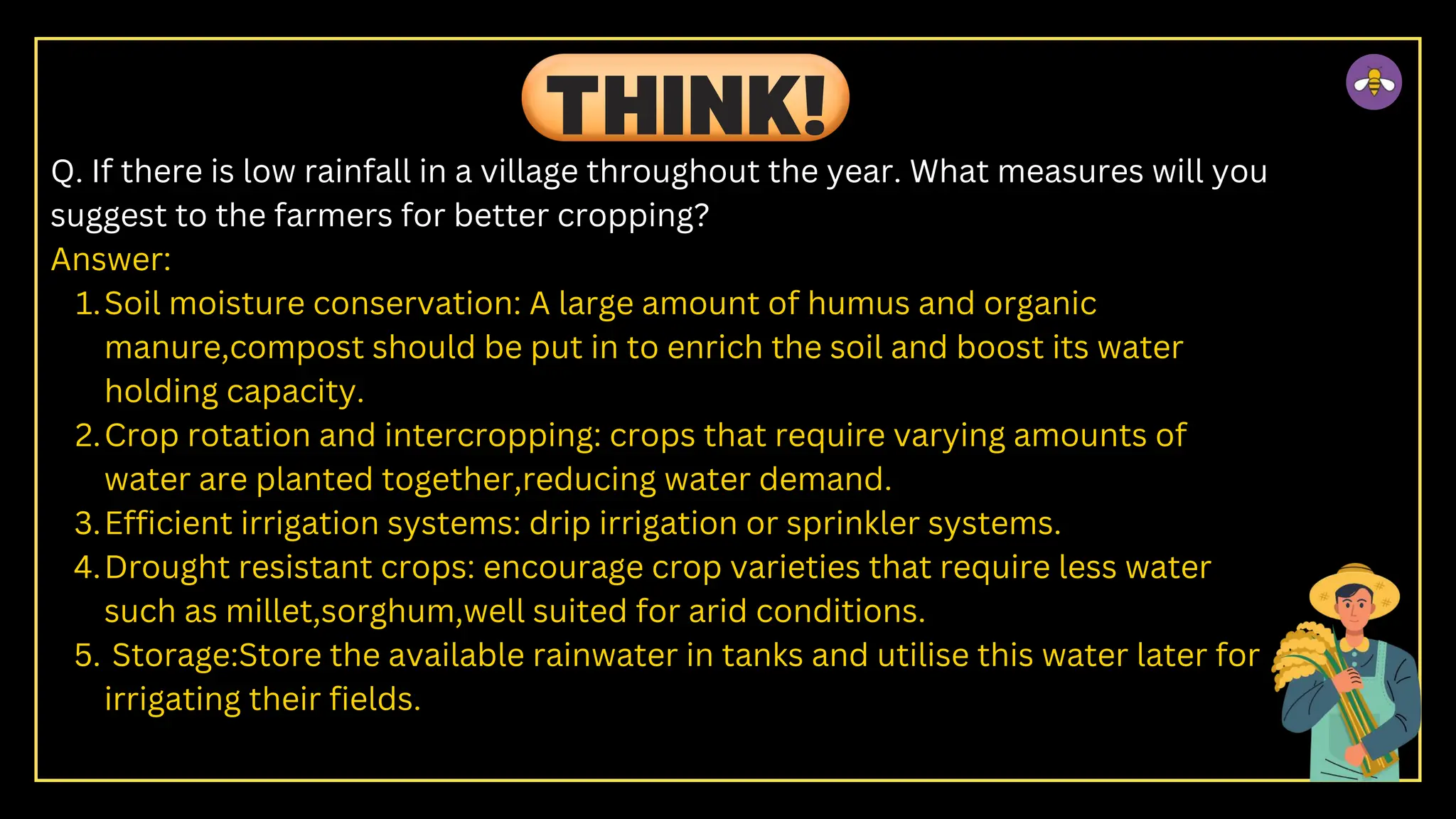 Q. If there is low rainfall in a village throughout the year. What measures will you
suggest to the farmers for better cropping?
Answer:
Soil moisture conservation: A large amount of humus and organic
manure,compost should be put in to enrich the soil and boost its water
holding capacity.
1.
Crop rotation and intercropping: crops that require varying amounts of
water are planted together,reducing water demand.
2.
Efficient irrigation systems: drip irrigation or sprinkler systems.
3.
Drought resistant crops: encourage crop varieties that require less water
such as millet,sorghum,well suited for arid conditions.
4.
Storage:Store the available rainwater in tanks and utilise this water later for
irrigating their fields.
5.
THINK!
 