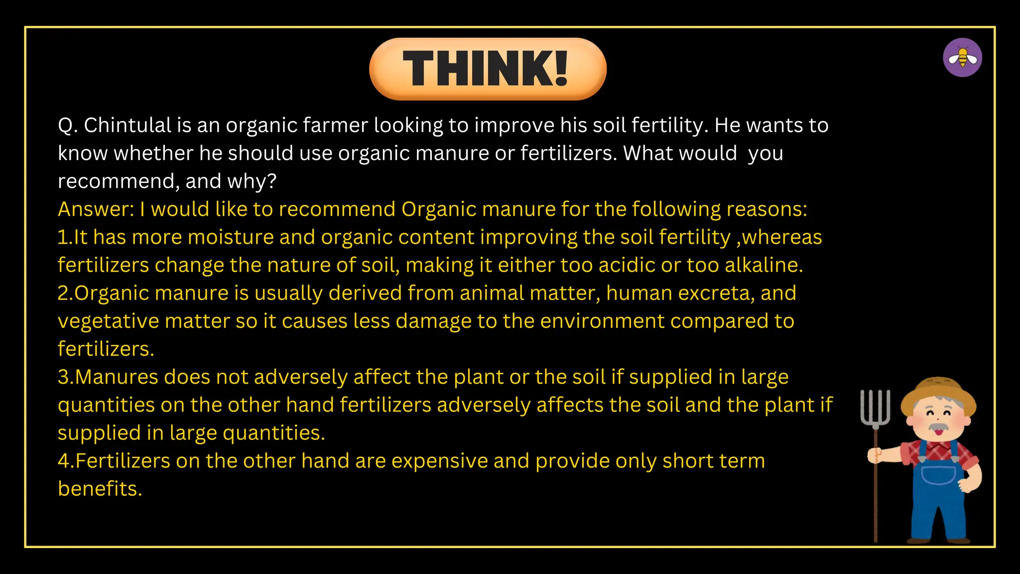 Q. Chintulal is an organic farmer looking to improve his soil fertility. He wants to
know whether he should use organic manure or fertilizers. What would you
recommend, and why?
Answer: I would like to recommend Organic manure for the following reasons:
1.It has more moisture and organic content improving the soil fertility ,whereas
fertilizers change the nature of soil, making it either too acidic or too alkaline.
2.Organic manure is usually derived from animal matter, human excreta, and
vegetative matter so it causes less damage to the environment compared to
fertilizers.
3.Manures does not adversely affect the plant or the soil if supplied in large
quantities on the other hand fertilizers adversely affects the soil and the plant if
supplied in large quantities.
4.Fertilizers on the other hand are expensive and provide only short term
benefits.
THINK!
 